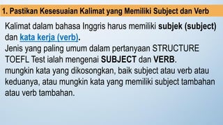 Kalimat dalam bahasa Inggris harus memiliki subjek (subject)
dan kata kerja (verb).
Jenis yang paling umum dalam pertanyaan STRUCTURE
TOEFL Test ialah mengenai SUBJECT dan VERB.
mungkin kata yang dikosongkan, baik subject atau verb atau
keduanya, atau mungkin kata yang memiliki subject tambahan
atau verb tambahan.
1. Pastikan Kesesuaian Kalimat yang Memiliki Subject dan Verb
 