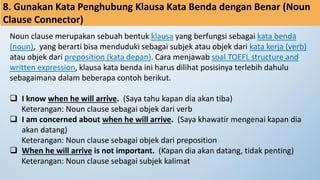 8. Gunakan Kata Penghubung Klausa Kata Benda dengan Benar (Noun
Clause Connector)
Noun clause merupakan sebuah bentuk klausa yang berfungsi sebagai kata benda
(noun), yang berarti bisa menduduki sebagai subjek atau objek dari kata kerja (verb)
atau objek dari preposition (kata depan). Cara menjawab soal TOEFL structure and
written expression, klausa kata benda ini harus dilihat posisinya terlebih dahulu
sebagaimana dalam beberapa contoh berikut.
❑ I know when he will arrive. (Saya tahu kapan dia akan tiba)
Keterangan: Noun clause sebagai objek dari verb
❑ I am concerned about when he will arrive. (Saya khawatir mengenai kapan dia
akan datang)
Keterangan: Noun clause sebagai objek dari preposition
❑ When he will arrive is not important. (Kapan dia akan datang, tidak penting)
Keterangan: Noun clause sebagai subjek kalimat
 