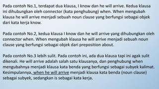 Pada contoh No.1, terdapat dua klausa, I know dan he will arrive. Kedua klausa
ini dihubungkan oleh connector (kata penghubung) when. When mengubah
klausa he will arrive menjadi sebuah noun clause yang berfungsi sebagai objek
dari kata kerja know.
Pada contoh No.2, kedua klausa I know dan he will arrive yang dihubungkan oleh
connector when. When mengubah klausa he will arrive menjadi sebuah noun
clause yang berfungsi sebagai objek dari preposition about.
Pada contoh No.3 lebih sulit. Pada contoh ini, ada dua klausa tapi ini agak sulit
dikenali. He will arrive adalah salah satu klausanya, dan penghubung when
mengubahnya menjadi klausa kata benda yang berfungsi sebagai subyek kalimat.
Kesimpulannya, when he will arrive menjadi klausa kata benda (noun clause)
sebagai subyek, sedangkan is sebagai kata kerja.
 