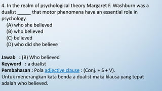 4. In the realm of psychological theory Margaret F. Washburn was a
dualist _____ that motor phenomena have an essential role in
psychology.
(A) who she believed
(B) who believed
(C) believed
(D) who did she believe
Jawab : (B) Who believed
Keyword : a dualist
Pembahasan : Pola adjective clause : (Conj. + S + V).
Untuk menerangkan kata benda a dualist maka klausa yang tepat
adalah who believed.
 