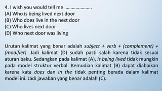 4. I wish you would tell me ………………….
(A) Who is being lived next door
(B) Who does live in the next door
(C) Who lives next door
(D) Who next door was living
Urutan kalimat yang benar adalah subject + verb + (complement) +
(modifier). Jadi kalimat (D) sudah pasti salah karena tidak sesuai
aturan baku. Sedangkan pada kalimat (A), is being lived tidak mungkin
pada model struktur verbal. Kemudian kalimat (B) dapat diabaikan
karena kata does dan in the tidak penting berada dalam kalimat
model ini. Jadi jawaban yang benar adalah (C).
 