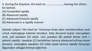 5. During the Daytona, the lead car ………………….., leaving the others
far behind.
(A) Forwarded rapidly
(B) Advanced rapidly
(C) Advanced forward rapidly
(D) Advanced in a rapidly manner
Setelah subject ‘the lead car’ tentunya Anda akan membutuhkan verb
untuk melengkapi kalimat tersebut. Kata forward bukan merupakan
verb, jadi jawaban (A) salah. Lalu jawaban (B) adalah benar verb +
adverb rapidly. Jawaban (C) berlebihan karena advanced artinya move
forward, sedangkan jawaban (D) tidak tepat karena rapidly harusnya
digunakan sebagai bentuk adjective.
 