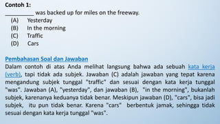 Contoh 1:
_________ was backed up for miles on the freeway.
(A) Yesterday
(B) In the morning
(C) Traffic
(D) Cars
Pembahasan Soal dan Jawaban
Dalam contoh di atas Anda melihat langsung bahwa ada sebuah kata kerja
(verb), tapi tidak ada subjek. Jawaban (C) adalah jawaban yang tepat karena
mengandung subjek tunggal "traffic" dan sesuai dengan kata kerja tunggal
"was". Jawaban (A), "yesterday", dan jawaban (B), "in the morning", bukanlah
subjek, karenanya keduanya tidak benar. Meskipun jawaban (D), "cars", bisa jadi
subjek, itu pun tidak benar. Karena "cars" berbentuk jamak, sehingga tidak
sesuai dengan kata kerja tunggal "was".
 