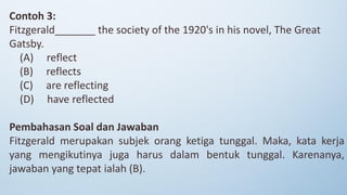 Contoh 3:
Fitzgerald_______ the society of the 1920's in his novel, The Great
Gatsby.
(A) reflect
(B) reflects
(C) are reflecting
(D) have reflected
Pembahasan Soal dan Jawaban
Fitzgerald merupakan subjek orang ketiga tunggal. Maka, kata kerja
yang mengikutinya juga harus dalam bentuk tunggal. Karenanya,
jawaban yang tepat ialah (B).
 