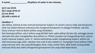 A camel ______________ 30 gallons of water in ten minutes.
(a) it can drink
(b) a large drink of
(c) can drink
(d) with a drink of
Jawaban: A
Jika dilihat, kalimat di atas memuat komponen Subject ('A camel') namun tidak ada komponen
Verb-nya (dalam Bahasa Indonesia kita mengenal komponen ini sebagai Predikat). Jadi kita
harus mencari Verb di dalam pilihan yang disediakan.
Dari keempat pilihan, ada 2 pilihan yang BUKAN Verb, yakni pilihan (b) dan (d), sehingga secara
otomatis kita akan mengabaikan dua pilihan ini. Pilihan jawaban (a) mengandung Verb, namun
masih memuat Subject, yaitu 'it'. Karena kalimatnya sudah mengandung Subject, pilihan (a)
oleh karenanya juga salah. Jawaban atas soal di atas adalah (c), mengingat hanya pilihan inilah
yang memuat verb. Jika yang dihilangkan Verb, maka carilah Verb, tidak boleh kurang (tidak
memuat Verb) atau lebih (mengandung komponen lain yang tidak diperlukan).
 