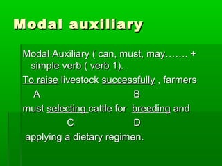 Modal auxiliaryModal auxiliary
Modal Auxiliary ( can, must, may……. +Modal Auxiliary ( can, must, may……. +
simple verb ( verb 1).simple verb ( verb 1).
To raiseTo raise livestocklivestock successfullysuccessfully , farmers, farmers
AA BB
mustmust selectingselecting cattle forcattle for breedingbreeding andand
CC DD
applying a dietary regimen.applying a dietary regimen.
 