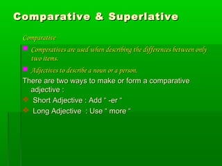 Comparative & SuperlativeComparative & Superlative
ComparativeComparative
 Comperatives are used when describing the differences between onlyComperatives are used when describing the differences between only
two items.two items.
 Adjectives to describe a noun or a person.Adjectives to describe a noun or a person.
There are two ways to make or form a comparativeThere are two ways to make or form a comparative
adjective :adjective :
 Short Adjective : Add “ -er “Short Adjective : Add “ -er “
 Long Adjective : Use “ more “Long Adjective : Use “ more “
 