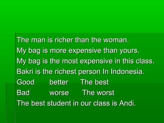 The man is richer than the woman.The man is richer than the woman.
My bag is more expensive than yours.My bag is more expensive than yours.
My bag is the most expensive in this class.My bag is the most expensive in this class.
Bakri is the richest person In Indonesia.Bakri is the richest person In Indonesia.
GoodGood better The bestbetter The best
BadBad worseworse The worstThe worst
The best student in our class is Andi.The best student in our class is Andi.
 