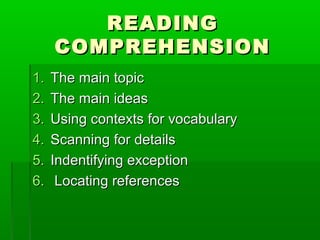READINGREADING
COMPREHENSIONCOMPREHENSION
1.1. The main topicThe main topic
2.2. The main ideasThe main ideas
3.3. Using contexts for vocabularyUsing contexts for vocabulary
4.4. Scanning for detailsScanning for details
5.5. Indentifying exceptionIndentifying exception
6.6. Locating referencesLocating references
 
