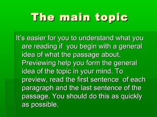 The main topicThe main topic
It’s easier for you to understand what youIt’s easier for you to understand what you
are reading if you begin with a generalare reading if you begin with a general
idea of what the passage about.idea of what the passage about.
Previewing help you form the generalPreviewing help you form the general
idea of the topic in your mind. Toidea of the topic in your mind. To
preview, read the first sentence of eachpreview, read the first sentence of each
paragraph and the last sentence of theparagraph and the last sentence of the
passage. You should do this as quicklypassage. You should do this as quickly
as possible.as possible.
 