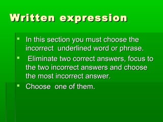 Written expressionWritten expression
 In this section you must choose theIn this section you must choose the
incorrect underlined word or phrase.incorrect underlined word or phrase.
 Eliminate two correct answers, focus toEliminate two correct answers, focus to
the two incorrect answers and choosethe two incorrect answers and choose
the most incorrect answer.the most incorrect answer.
 Choose one of them.Choose one of them.
 