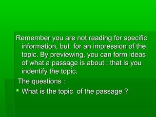 Remember you are not reading for specificRemember you are not reading for specific
information, but for an impression of theinformation, but for an impression of the
topic. By previewing, you can form ideastopic. By previewing, you can form ideas
of what a passage is about ; that is youof what a passage is about ; that is you
indentify the topic.indentify the topic.
The questions :The questions :
 What is the topic of the passage ?What is the topic of the passage ?
 