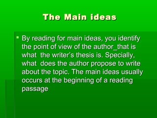 The Main ideasThe Main ideas
 By reading for main ideas, you identifyBy reading for main ideas, you identify
the point of view of the author_that isthe point of view of the author_that is
what the writer’s thesis is. Specially,what the writer’s thesis is. Specially,
what does the author propose to writewhat does the author propose to write
about the topic. The main ideas usuallyabout the topic. The main ideas usually
occurs at the beginning of a readingoccurs at the beginning of a reading
passagepassage
 