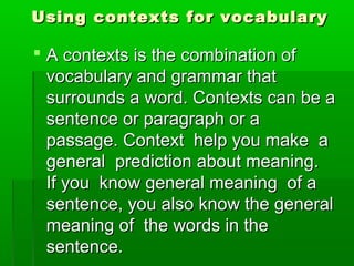 Using contexts for vocabularyUsing contexts for vocabulary
 A contexts is the combination ofA contexts is the combination of
vocabulary and grammar thatvocabulary and grammar that
surrounds a word. Contexts can be asurrounds a word. Contexts can be a
sentence or paragraph or asentence or paragraph or a
passage. Context help you make apassage. Context help you make a
general prediction about meaning.general prediction about meaning.
If you know general meaning of aIf you know general meaning of a
sentence, you also know the generalsentence, you also know the general
meaning of the words in themeaning of the words in the
sentence.sentence.
 