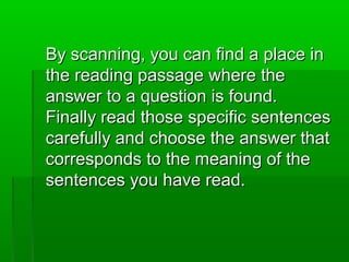 By scanning, you can find a place inBy scanning, you can find a place in
the reading passage where thethe reading passage where the
answer to a question is found.answer to a question is found.
Finally read those specific sentencesFinally read those specific sentences
carefully and choose the answer thatcarefully and choose the answer that
corresponds to the meaning of thecorresponds to the meaning of the
sentences you have read.sentences you have read.
 