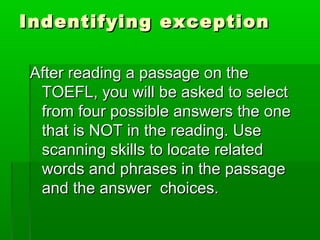 Indentifying exceptionIndentifying exception
After reading a passage on theAfter reading a passage on the
TOEFL, you will be asked to selectTOEFL, you will be asked to select
from four possible answers the onefrom four possible answers the one
that is NOT in the reading. Usethat is NOT in the reading. Use
scanning skills to locate relatedscanning skills to locate related
words and phrases in the passagewords and phrases in the passage
and the answer choices.and the answer choices.
 