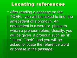 Locating referencesLocating references
 After reading a passage on theAfter reading a passage on the
TOEFL, you will be asked to find theTOEFL, you will be asked to find the
antecedent of a pronoun. Anantecedent of a pronoun. An
antecedent is a word or phase toantecedent is a word or phase to
which a pronoun refers. Usually, youwhich a pronoun refers. Usually, you
will be given a pronoun such as “it”,will be given a pronoun such as “it”,
“ them”, “their”, and you will be“ them”, “their”, and you will be
asked to locate the reference wordasked to locate the reference word
or phrase in the passage.or phrase in the passage.
 