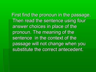 First find the pronoun in the passage.First find the pronoun in the passage.
Then read the sentence using fourThen read the sentence using four
answer choices in place of theanswer choices in place of the
pronoun. The meaning of thepronoun. The meaning of the
sentence in the context of thesentence in the context of the
passage will not change when youpassage will not change when you
substitute the correct antecedent.substitute the correct antecedent.
 