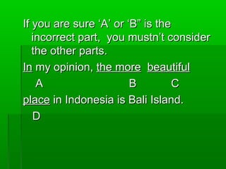 If you are sure ‘A’ or ‘B” is theIf you are sure ‘A’ or ‘B” is the
incorrect part, you mustn’t considerincorrect part, you mustn’t consider
the other parts.the other parts.
InIn my opinion,my opinion, the morethe more beautifulbeautiful
AA BB CC
placeplace in Indonesia is Bali Island.in Indonesia is Bali Island.
DD
 