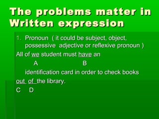 The problems matter inThe problems matter in
Written expressionWritten expression
1.1. Pronoun ( it could be subject, object,Pronoun ( it could be subject, object,
possessive adjective or reflexive pronoun )possessive adjective or reflexive pronoun )
All ofAll of wewe student muststudent must havehave anan
AA BB
identification card in order to check booksidentification card in order to check books
outout ofof the library.the library.
C DC D
 
