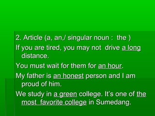 2. Article (a, an,/ singular noun : the )2. Article (a, an,/ singular noun : the )
If you are tired, you may not driveIf you are tired, you may not drive a longa long
distance.distance.
You must wait for them forYou must wait for them for an houran hour..
My father isMy father is an honestan honest person and I amperson and I am
proud of him.proud of him.
We study inWe study in a greena green college. It’s one ofcollege. It’s one of thethe
most favorite collegemost favorite college in Sumedang.in Sumedang.
 