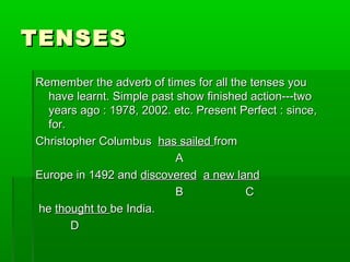 TENSESTENSES
Remember the adverb of times for all the tenses youRemember the adverb of times for all the tenses you
have learnt. Simple past show finished action---twohave learnt. Simple past show finished action---two
years ago : 1978, 2002. etc. Present Perfect : since,years ago : 1978, 2002. etc. Present Perfect : since,
for.for.
Christopher ColumbusChristopher Columbus has sailedhas sailed fromfrom
AA
Europe in 1492 andEurope in 1492 and discovereddiscovered a new landa new land
BB CC
hehe thought tothought to be India.be India.
DD
 