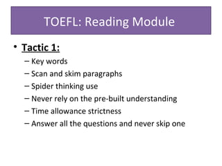 • Tactic 1:
– Key words
– Scan and skim paragraphs
– Spider thinking use
– Never rely on the pre-built understanding
– Time allowance strictness
– Answer all the questions and never skip one
TOEFL: Reading Module
 