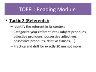 • Tactic 2 (Referents):
– Identify the referent in its context
– Categorize your referent into (subject pronouns,
adjective pronouns, possessive adjectives,
possessive pronouns, relative clauses, …)
– Practice and drill for exactly 20 mn not more
TOEFL: Reading Module
 