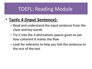 • Tactic 4 (Input Sentence):
– Read and understand the input sentence from the
clues and key words
– Try it into the 4 alternatives spaces given to see
how coherent it makes the flow
– Look for referents to help you link the sentence to
the rest of the text
TOEFL: Reading Module
 
