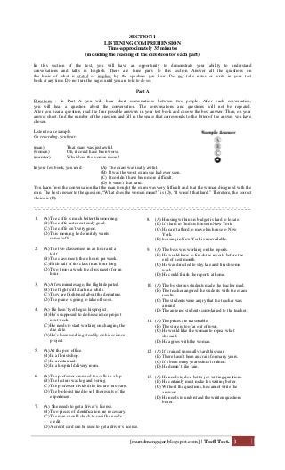 [muridmengajar.blogspot.com] | Toefl Test. 1
SECTION 1
LISTENING COMPREHENSION
Time-approximately 35 minutes
(including the reading of the direction for each part)
In this section of the test, you will have an opportunity to demonstrate your ability to understand
conversations and talks in English. There are three parts to this section. Answer all the questions on
the basis of what is stated or implied by the speakers you hear. Do not take notes or write in your test
book at any time. Do not turn the pages until you are told to do so.
Part A
Directions : In Part A you will hear short conversations between two people. After each conversation,
you will hear a question about the conversation. The conversations and questions will not be repeated.
After you hear a question, read the four possible answers in your test book and choose the best answer. Then, on your
answer sheet, find the number of the question and fill in the space that corresponds to the letter of the answer you have
chosen.
Listen to an example.
On recording, you hear:
(man) That exam was just awful.
(woman) Oh, it could have been worse.
(narrator) What does the woman mean?
In your test book, you read: (A) The exam was really awful.
(B) It was the worst exam she had ever seen.
(C) It couldn’t have been more difficult.
(D) It wasn’t that hard.
You learn from the conversation that the man thought the exam was very difficult and that the woman disagreed with the
man. The best answer to the question, “What does the woman mean?” is (D), “It wasn’t that hard.” Therefore, the correct
choise is (D).
-_-_-_-_-_-_-_-_-_-_-_-_-_-_-_-_-_-_-_-_-_-_-_-_-_-_-_-_-_-_-_-_-_-_-_-_-_-_-_-_-_-_-_-_-_-_-_-_-_-_-_-_-_-_-_-_-_-_-_
1. (A) The coffe is much better this morning.
(B) The coffe tastes extremly good.
(C) The coffe isn’t very good.
(D) This morning he definitely wants
some coffe.
2. (A) The two classe meet in an hour and a
half.
(B) The class meets there hours per week.
(C) Each half of the class in an hour long.
(D) Two times a week the class meets for an
hour.
3. (A) A few minutes ago, the flight departed.
(B) The flight will start in a while.
(C) They are frightened about the departure.
(D) The plane is going to take off soon.
4. (A) He hasn’t yet begun his project.
(B) He’s supposed to do his science project
next week.
(C) He needs to start working on changing the
due date.
(D) He’s been working steadily on his science
project.
5. (A) At the post office.
(B) In a florist shop.
(C) In a restaurant.
(D) In a hospital delivery room.
6. (A) The professor drowned the cells in a lap.
(B) The lecture was log and boring.
(C) The professor divided the lecture into parts.
(D) The biologist tried to sell the results of the
experiment.
7. (A) She needs to get a driver’s license.
(B) Two pieces of identification are necessary.
(C) The man should check to see if he needs
credit.
(D) A credit card can be used to get a driver’s license.
8. (A) Housing within his budget is hard to locate.
(B) It’s hard to find his house in New York.
(C) He can’t afford to move his house to New
York.
(D) housing in New York is unavailable.
9. (A) The boss was working on the reports.
(B) He would have to finish the reports before the
end of next month.
(C) He was directed to stay late and finish some
work.
(D) He could finish the reports at home.
10. (A) The boisterous students made the teacher mad.
(B) The teacher angered the students with the exam
results.
(C) The students were angry that the teacher was
around.
(D) The angered students complained to the teacher.
11. (A) The prices are reasonable.
(B) The store is too far out of town.
(C) He would like the woman to repeat what
she said.
(D) He agrees with the woman.
12. (A) It’s rained unusually hard this year.
(B) There hasn’t been any rain for many years.
(C) It’s been many years since it rained.
(D) He doesn’t like rain.
13. (A) He needs to do a better job writing questions.
(B) He certainly must make his writing better.
(C) Without the questions, he cannot write the
answers.
(D) He needs to understand the written questions
better.
 