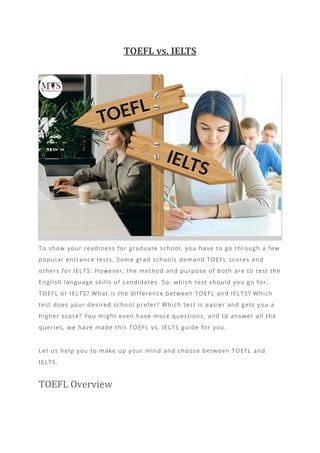 TOEFL vs. IELTS
To show your readiness for graduate school, you have to go through a few
popular entrance tests. Some grad schools demand TOEFL scores and
others for IELTS. However, the method and purpose of both are to test the
English language skills of candidates. So, whic h test should you go for,
TOEFL or IELTS? What is the difference between TOEFL and IELTS? Which
test does your desired school prefer? Which test is easier and gets you a
higher score? You might even have more questions, and to answer all the
queries, we have made this TOEFL vs. IELTS guide for you.
Let us help you to make up your mind and choose between TOEFL and
IELTS.
TOEFL Overview
 
