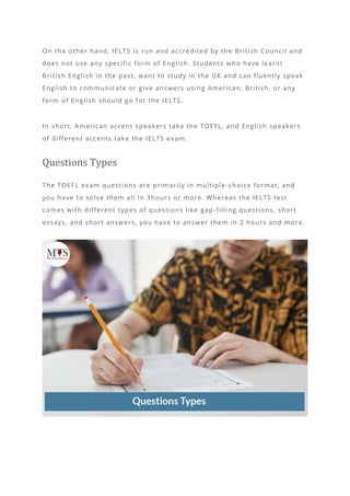 On the other hand, IELTS is run and accredited by the British Council and
does not use any specific form of English. Students who have learnt
British English in the past, want to study in the UK and can fluently speak
English to communicate or give answers using American, British, or any
form of English should go for the IELTS.
In short, American accent speakers take the TOEFL, and English speakers
of different accents take the IELTS exam.
Questions Types
The TOEFL exam questions are primarily in multiple -choice format, and
you have to solve them all in 3hours or more. Whereas the IELTS test
comes with different types of questions like gap -filling questions, short
essays, and short answers, you have to answer them in 2 hours and more.
 