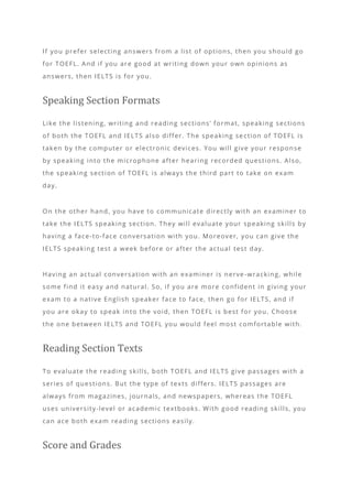 If you prefer selecting answers from a list of options, then you should go
for TOEFL. And if you are good at writing down your own opinions as
answers, then IELTS is for you.
Speaking Section Formats
Like the listening, writing and reading sections’ format, speaking sections
of both the TOEFL and IELTS also differ. The speaking se ction of TOEFL is
taken by the computer or electronic devices. You will give your response
by speaking into the microphone after hearing recorded questions. Also,
the speaking section of TOEFL is always the third part to take on exam
day.
On the other hand, you have to communicate directly with an examiner to
take the IELTS speaking section. They will evaluate your speaking skills by
having a face-to-face conversation with you. Moreover, you can give the
IELTS speaking test a week before or after the actual test day.
Having an actual conversation with an examiner is nerve -wracking, while
some find it easy and natural. So, if you are more confident in giving your
exam to a native English speaker face to face, then go for IELTS, and if
you are okay to speak into the void, then TOEFL is best for you. Choose
the one between IELTS and TOEFL you would feel most comfortable with.
Reading Section Texts
To evaluate the reading skills, both TOEFL and IELTS give passages with a
series of questions. But the type of texts differs. IELTS passages are
always from magazines, journals, and newspapers, whereas the TOEFL
uses university-level or academic textbooks. With good reading skills, you
can ace both exam reading sections easily.
Score and Grades
 