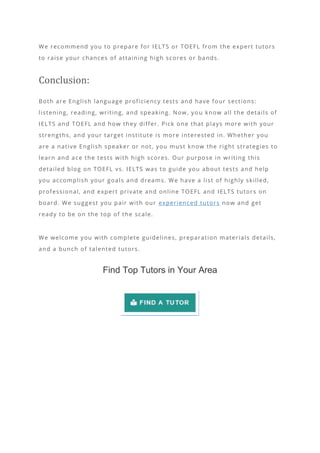 We recommend you to prepare for IELTS or TOEFL from the expert tutors
to raise your chances of attaining high scores or bands.
Conclusion:
Both are English language proficiency tests and have four sections:
listening, reading, writing, and speaking. Now, yo u know all the details of
IELTS and TOEFL and how they differ. Pick one that plays more with your
strengths, and your target institute is more interested in. Whether you
are a native English speaker or not, you must know the right strategies to
learn and ace the tests with high scores. Our purpose in writing this
detailed blog on TOEFL vs. IELTS was to guide you about tests and help
you accomplish your goals and dreams. We have a list of highly skilled,
professional, and expert private and online TOEFL and IELTS tutors on
board. We suggest you pair with our experienced tutors now and get
ready to be on the top of the scale.
We welcome you with complete guidelines, preparation materials details,
and a bunch of talented tutors.
Find Top Tutors in Your Area
 