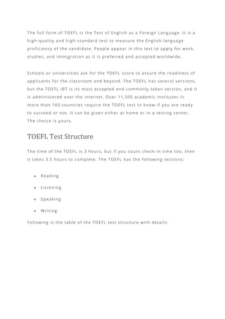 The full form of TOEFL is the Test of English as a Foreign Language. It is a
high-quality and high-standard test to measure the English language
proficiency of the candidate. People appear in this test to apply for work,
studies, and immigration as it is preferred and accepted worldwide.
Schools or universities ask for the TOEFL score to assure the readiness of
applicants for the classroom and beyond. The TOEFL has several versions,
but the TOEFL iBT is its most accepted and commonly taken version, and it
is administered over the internet. Over 11,500 academic institutes in
more than 160 countries require the TOEFL test to know if you are ready
to succeed or not. It can be given either at home or in a testing center.
The choice is yours.
TOEFL Test Structure
The time of the TOEFL is 3 hours, but if you count check -in time too, then
it takes 3.5 hours to complete. The TOEFL has the following sections:
• Reading
• Listening
• Speaking
• Writing
Following is the table of the TOEFL test structure with details:
 