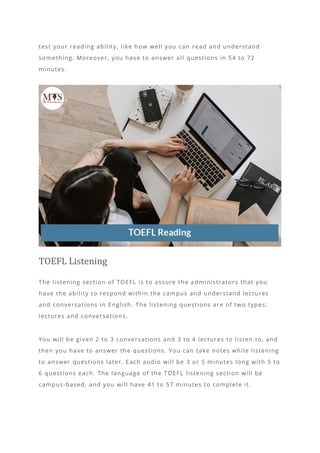 test your reading ability, like how well you can read and understand
something. Moreover, you have to answer all questions in 54 to 72
minutes.
TOEFL Listening
The listening section of TOEFL is to assure the administrators that you
have the ability to respond within the campus and understand lectures
and conversations in English. The listening questions are of two types:
lectures and conversations.
You will be given 2 to 3 conversations and 3 to 4 lectures to listen to, and
then you have to answer the questions. You can take notes while listening
to answer questions later. Each audio will be 3 or 5 minutes long with 5 to
6 questions each. The language of the TOEFL listening section will be
campus-based, and you will have 41 to 57 minutes to complete it.
 