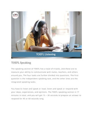 TOEFL Speaking
The speaking section of TOEFL has a total of 4 tasks, and these are to
measure your ability to communicate with mates, teachers, and others
around you. The four tasks are further divided into questions. The first
question is the independent speaking task, and the other ones are the
integrated speaking tasks.
You have to listen and speak or read, listen and speak or respond with
your ideas, experiences, and opinions. The TOEFL speaking section is 17
minutes in total, and you will get 15 – 30 seconds to prepare an answer to
respond for 45 or 60 seconds long.
 