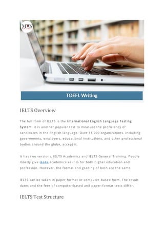 IELTS Overview
The full form of IELTS is the International English Language Testing
System. It is another popular test to measure the proficiency of
candidates in the English language. Over 11,000 organizations, including
governments, employers, educational institutions, and other professional
bodies around the globe, accept it.
It has two versions, IELTS Academics and IELTS General Training. People
mostly give IELTS academics as it is for both higher education and
profession. However, the format and grading of both are the same.
IELTS can be taken in paper format or computer -based form. The result
dates and the fees of computer-based and paper-format tests differ.
IELTS Test Structure
 