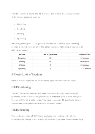 The IELTS is for 2 hours and 45 minutes, and it also measures your four
skills in four sections such as:
• Listening
• Reading
• Writing
• Speaking
While registering for IELTS, you are allowed to schedule your speaking
section a week before or after the other sections. Following is the table of
IELTS with details:
Section No. of Questions Allotted Time
Listening 40 30 minutes
Reading 40 60 minutes
Writing 2 60 minutes
Speaking 3 11 – 14 minutes
A Closer Look of Sections
Here is a brief overview of all the IELTS sections mentioned above:
IELTS Listening
The IELTS listening section will have four recordings of native English
speakers, and each recording will be of a different type. It is to test your
listening skills on a wide range. You have to answer 40 questions within
30 minutes, and questions will be in different types.
IELTS Reading
The reading section of IELTS is to evaluate the reading skills of the
candidate on a large scale. Within 60 minutes, you have to read three long
 