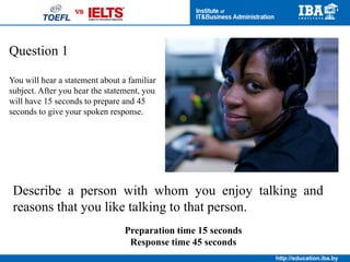 http://education.iba.by
Question 5
Listen to a conversation between
two students and take notes.
The students discuss two solutions to the woman’s problem.
Describe the problem. Then state which of the two solutions you
prefer and explain why.
Preparation time 20 seconds
Response time 60 seconds
 