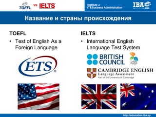 http://education.iba.by
Формат экзамена
TOEFL IELTS
• Internet Based Test
• Headset microphone
• QWERTY keyboard
• Scratch paper
• Paper based
• Examiner
• Handwritten answers
Формат экзаменов
 