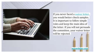 waiverletter.com
If you never faced a waiver letter,
you would better check samples.
It is important to follow simple
rules and keep the main idea of
the letter. If you will not persuade
the committee, your waiver letter
will be rejected.
 