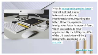 waiverletter.com
What is immigration pardon letter?
You will not find a lot of
information and strict
recommendations, regarding this
letter. However, a pardon
immigration letter is a special form,
which is attached to your
application. By the 2065 year, 88%
of the US population will be
immigrants, according to the
statistic.
 