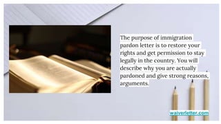 waiverletter.com
The purpose of immigration
pardon letter is to restore your
rights and get permission to stay
legally in the country. You will
describe why you are actually
pardoned and give strong reasons,
arguments.
 