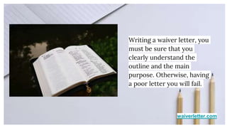 waiverletter.com
Writing a waiver letter, you
must be sure that you
clearly understand the
outline and the main
purpose. Otherwise, having
a poor letter you will fail.
 