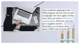 waiverletter.com
Many students applying to the
MBA program, do not want to take
a language test once again. In that
case, they can write toefl waiver
request letter. However, you may
get a negative answer.
Read this book to know more
about TOEFL and its tricks.
 