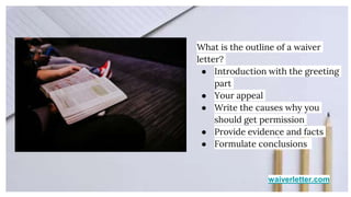 waiverletter.com
What is the outline of a waiver
letter?
● Introduction with the greeting
part
● Your appeal
● Write the causes why you
should get permission
● Provide evidence and facts
● Formulate conclusions
 