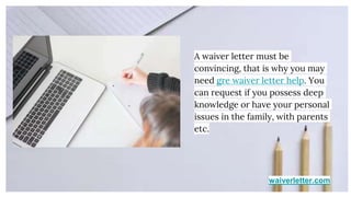waiverletter.com
A waiver letter must be
convincing, that is why you may
need gre waiver letter help. You
can request if you possess deep
knowledge or have your personal
issues in the family, with parents
etc.
 