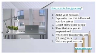 waiverletter.com
How to write low gpa essay?
1. Admit your mistakes
2. Explain factors that influenced
your low scores
3. Do not blame other people
4. Show that now you are
prepared well
5. Write some reasons why you
got low grades
6. Write in a positive style
 