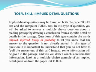 TOEFL SKILL : IMPLIED DETAIL QUESTIONS
Implied detail questions may be found on both the paper TOEFL
test and the computer TOEFL test. In this type of question, you
will be asked to answer a multiple choice question about a
reading passage by drawing a conclusion from a specific detail or
details in the passage. Questions of this type contain the words
implied, inferred, likely, or probably to let you know that the
answer to the question is not directly stated. In this type of
question, it is important to understand that you do not have to
“pull the answer out of thin air”. Instead, some information will
be given in the passage, and you will draw a conclusion from that
information. Look at a multiple choice example of an implied
detail question from the paper test TOEFL.
 